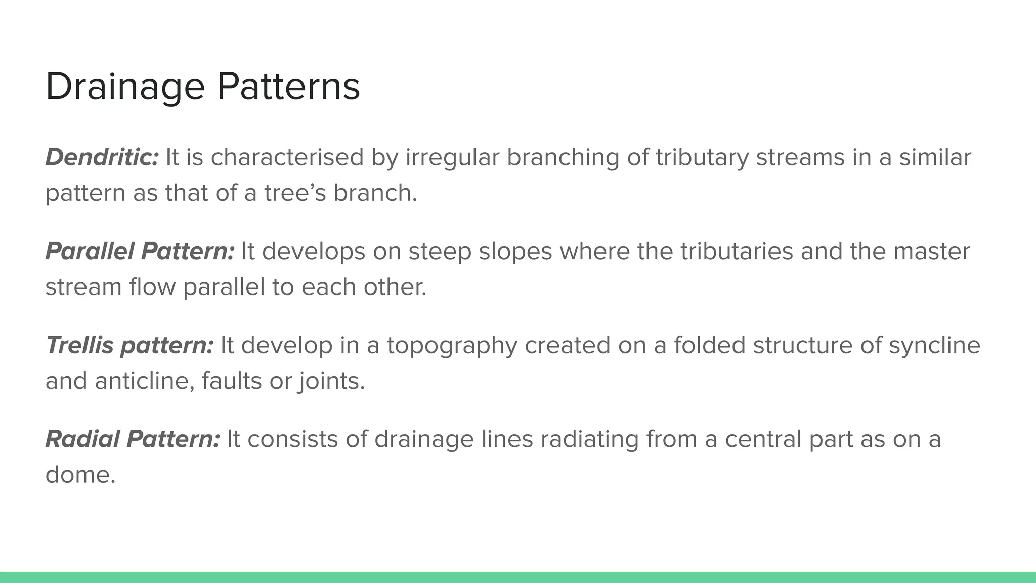 Drainage Patterns
Dendritic: It is characterised by irregular branching of tributary streams in a similar
pattern as that of a tree’s branch.
Parallel Pattern: It develops on steep slopes where the tributaries and the master
stream ﬂow parallel to each other.
Trellis pattern: It develop in a topography created on a folded structure of syncline
and anticline, faults or joints.
Radial Pattern: It consists of drainage lines radiating from a central part as on a
dome.
 
