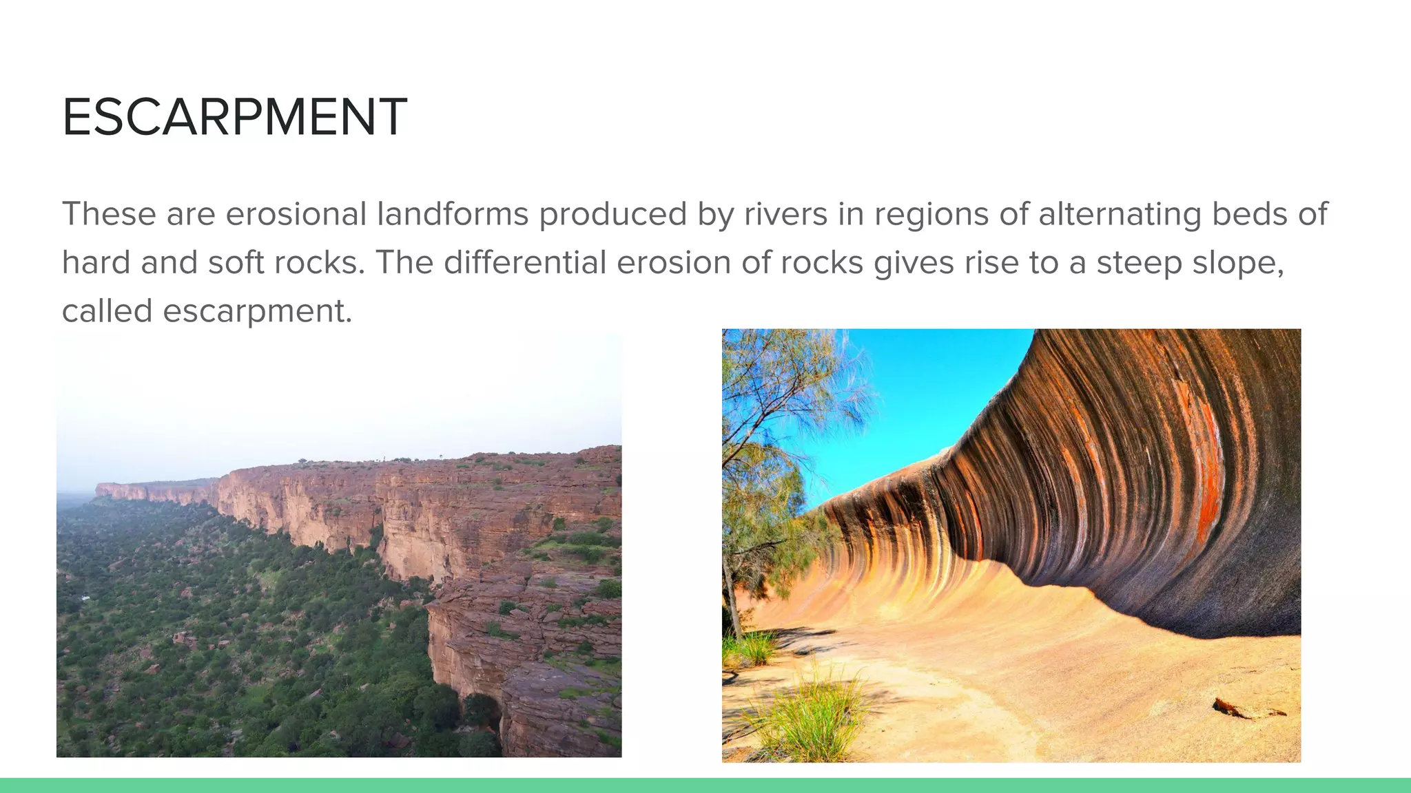 ESCARPMENT
These are erosional landforms produced by rivers in regions of alternating beds of
hard and soft rocks. The diﬀerential erosion of rocks gives rise to a steep slope,
called escarpment.
 
