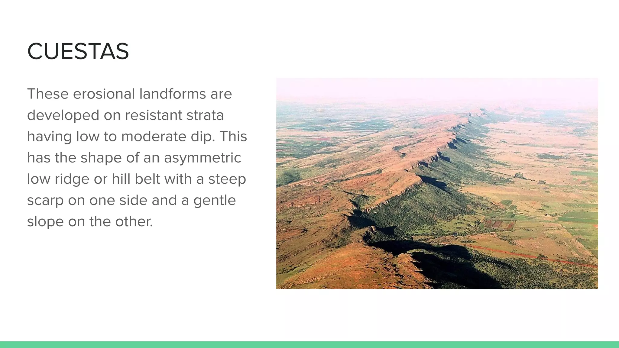 CUESTAS
These erosional landforms are
developed on resistant strata
having low to moderate dip. This
has the shape of an asymmetric
low ridge or hill belt with a steep
scarp on one side and a gentle
slope on the other.
 