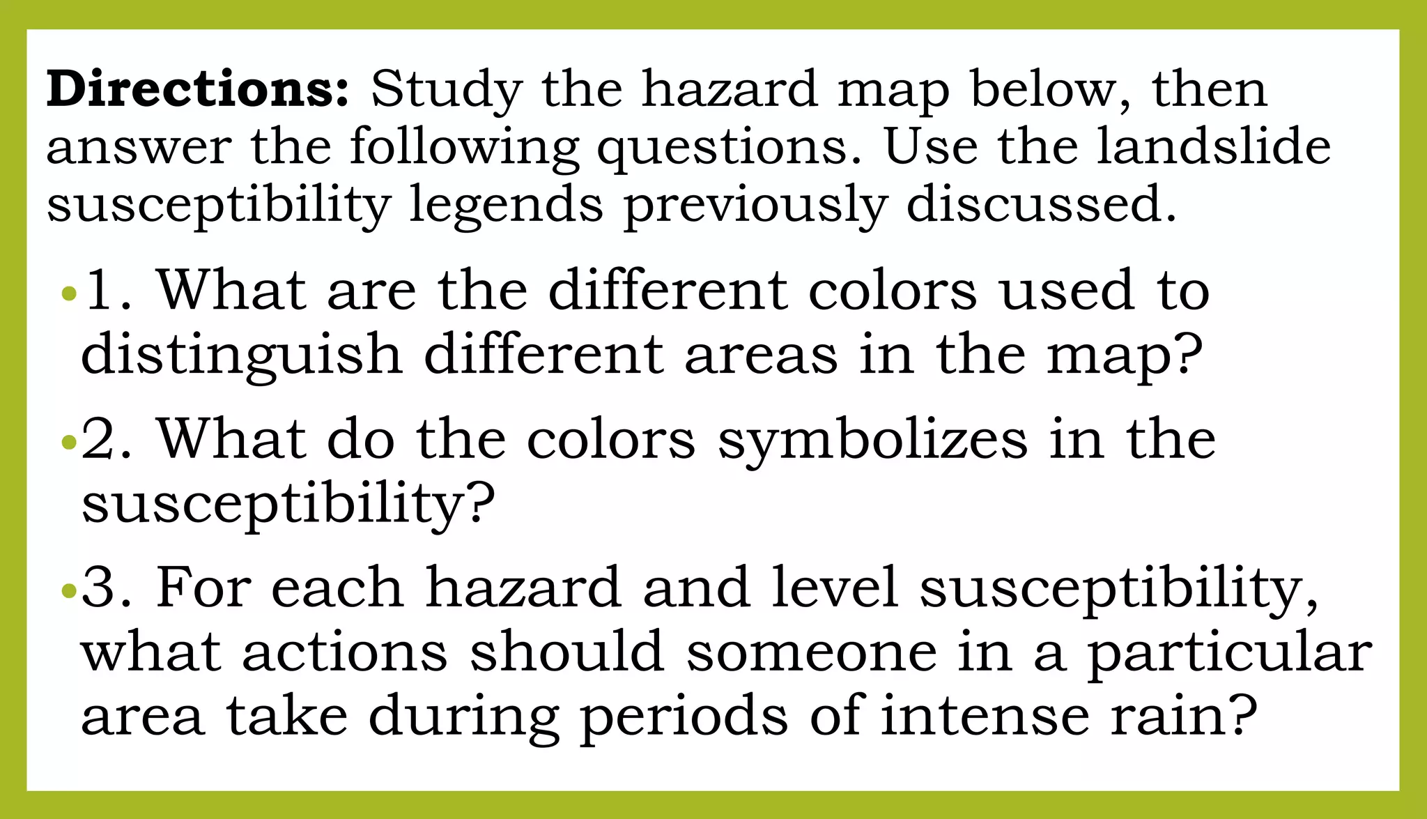 Directions: Study the hazard map below, then
answer the following questions. Use the landslide
susceptibility legends previously discussed.
•1. What are the different colors used to
distinguish different areas in the map?
•2. What do the colors symbolizes in the
susceptibility?
•3. For each hazard and level susceptibility,
what actions should someone in a particular
area take during periods of intense rain?
 