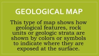 GEOLOGICAL MAP
This type of map shows how
geological features, rock
units or geologic strata are
shown by colors or symbols
to indicate where they are
exposed at the surface.
 