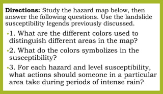 Directions: Study the hazard map below, then
answer the following questions. Use the landslide
susceptibility legends previously discussed.
•1. What are the different colors used to
distinguish different areas in the map?
•2. What do the colors symbolizes in the
susceptibility?
•3. For each hazard and level susceptibility,
what actions should someone in a particular
area take during periods of intense rain?
 