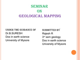 Seminar
on
GeoloGical mappinG
Under the GUidance of
Dr.B.SURESH
Dos in earth science
University of Mysore
SUbmitted by
Rajesh R
3rd
sem geology
Dos in earth science
University of Mysore
 