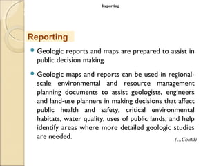 MHRD
NME-ICT
 Geologic reports and maps are prepared to assist in
public decision making.
 Geologic maps and reports can be used in regional-
scale environmental and resource management
planning documents to assist geologists, engineers
and land-use planners in making decisions that affect
public health and safety, critical environmental
habitats, water quality, uses of public lands, and help
identify areas where more detailed geologic studies
are needed.
Reporting
ReportingReporting
(…Contd)
 