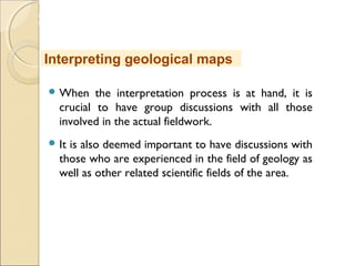 MHRD
NME-ICT
 When the interpretation process is at hand, it is
crucial to have group discussions with all those
involved in the actual fieldwork.
 It is also deemed important to have discussions with
those who are experienced in the field of geology as
well as other related scientific fields of the area.
Interpreting geological maps
 