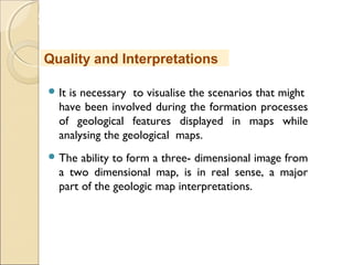 MHRD
NME-ICT
 It is necessary to visualise the scenarios that might
have been involved during the formation processes
of geological features displayed in maps while
analysing the geological maps.
 The ability to form a three- dimensional image from
a two dimensional map, is in real sense, a major
part of the geologic map interpretations.
Quality and Interpretations
 
