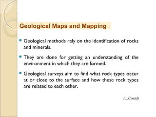 MHRD
NME-ICT
 Geological methods rely on the identification of rocks
and minerals.
 They are done for getting an understanding of the
environment in which they are formed.
 Geological surveys aim to find what rock types occur
at or close to the surface and how these rock types
are related to each other.
Geological Maps and Mapping
(…Contd)
 