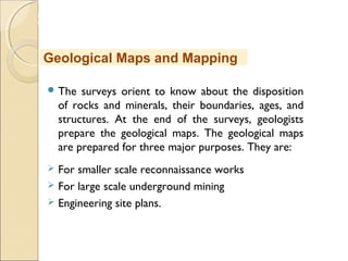 MHRD
NME-ICT
 The surveys orient to know about the disposition
of rocks and minerals, their boundaries, ages, and
structures. At the end of the surveys, geologists
prepare the geological maps. The geological maps
are prepared for three major purposes. They are:
 For smaller scale reconnaissance works
 For large scale underground mining
 Engineering site plans.
Geological Maps and Mapping
 