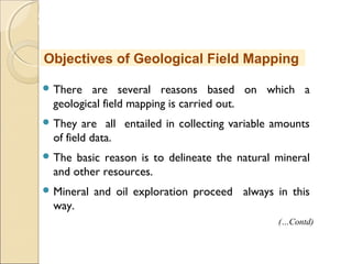MHRD
NME-ICT
 There are several reasons based on which a
geological field mapping is carried out.
 They are all entailed in collecting variable amounts
of field data.
 The basic reason is to delineate the natural mineral
and other resources.
 Mineral and oil exploration proceed always in this
way.
Objectives of Geological Field Mapping
(…Contd)
 