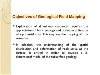 MHRD
NME-ICT
 Exploitation of all mineral resources requires the
appreciation of basic geology and optimum utilization
of a potential area. This requires the mapping of the
resource.
 In addition, the understanding of the spatial
distribution and deformation of rock units, at the
surface, is critical in order to develop a 3-
dimensional model of the subsurface geology.
Objectives of Geological Field Mapping
 