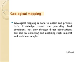 MHRD
NME-ICT
 Geological mapping is done to obtain and provide
basic knowledge about the prevailing field
conditions, not only through direct observations
but also by collecting and analyzing rock, mineral
and sediment samples.
Geological mapping
(…Contd)
 
