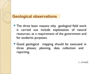 MHRD
NME-ICT
 The three basic reasons why geological field work
is carried out include exploitation of natural
resources, as a requirement of the government and
for academic purposes.
 Good geological mapping should be executed in
three phases; planning, data collection and
reporting.
Geological observations
(…Contd)
 
