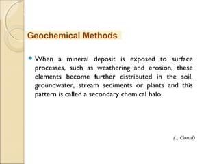 MHRD
NME-ICT
 When a mineral deposit is exposed to surface
processes, such as weathering and erosion, these
elements become further distributed in the soil,
groundwater, stream sediments or plants and this
pattern is called a secondary chemical halo.
Geochemical Methods
(…Contd)
 