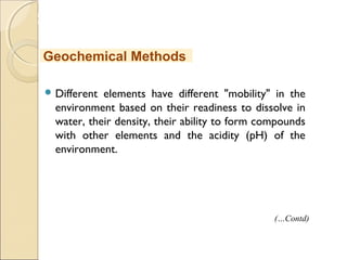 MHRD
NME-ICT
 Different elements have different "mobility" in the
environment based on their readiness to dissolve in
water, their density, their ability to form compounds
with other elements and the acidity (pH) of the
environment.
Geochemical Methods
(…Contd)
 