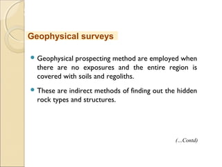 MHRD
NME-ICT
 Geophysical prospecting method are employed when
there are no exposures and the entire region is
covered with soils and regoliths.
 These are indirect methods of finding out the hidden
rock types and structures.
Geophysical surveys
(…Contd)
 