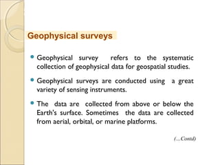 MHRD
NME-ICT
 Geophysical survey refers to the systematic
collection of geophysical data for geospatial studies.
 Geophysical surveys are conducted using a great
variety of sensing instruments.
 The data are collected from above or below the
Earth's surface. Sometimes the data are collected
from aerial, orbital, or marine platforms.
Geophysical surveys
(…Contd)
 