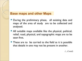 MHRD
NME-ICT
 During the preliminary phase, all existing data and
maps of the area of study are to be collected and
analysed.
 All suitable maps available like the physical, political,
relief, road, physical, and topographic maps are to be
seen first.
 These are to be carried to the field as it is possible
that details in one may not be present in another.
Base maps and other Maps
(…Contd)
 