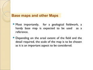 MHRD
NME-ICT
 Most importantly, for a geological fieldwork, a
handy base map is expected to be used as a
reference.
 Depending on the areal extent of the field and the
detail required, the scale of the map is to be chosen
as it is an important aspect to be considered.
Base maps and other Maps
 