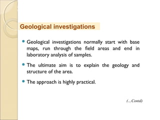 MHRD
NME-ICT
 Geological investigations normally start with base
maps, run through the field areas and end in
laboratory analysis of samples.
 The ultimate aim is to explain the geology and
structure of the area.
 The approach is highly practical.
Geological investigations
(…Contd)
 