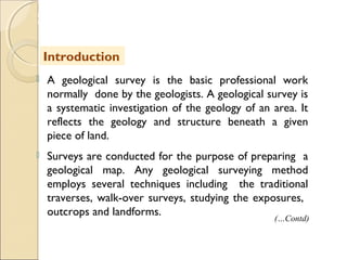 MHRD
NME-ICT
 A geological survey is the basic professional work
normally done by the geologists. A geological survey is
a systematic investigation of the geology of an area. It
reflects the geology and structure beneath a given
piece of land.
 Surveys are conducted for the purpose of preparing a
geological map. Any geological surveying method
employs several techniques including the traditional
traverses, walk-over surveys, studying the exposures,
outcrops and landforms.
Introduction
(…Contd)
 