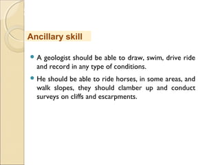 MHRD
NME-ICT
 A geologist should be able to draw, swim, drive ride
and record in any type of conditions.
 He should be able to ride horses, in some areas, and
walk slopes, they should clamber up and conduct
surveys on cliffs and escarpments.
Ancillary skill
 