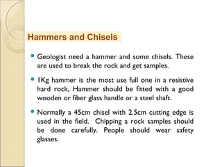 MHRD
NME-ICT
 Geologist need a hammer and some chisels. These
are used to break the rock and get samples.
 1Kg hammer is the most use full one in a resistive
hard rock, Hammer should be fitted with a good
wooden or fiber glass handle or a steel shaft.
 Normally a 45cm chisel with 2.5cm cutting edge is
used in the field. Chipping a rock samples should
be done carefully. People should wear safety
glasses.
Hammers and Chisels
 