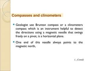 MHRD
NME-ICT
 Geologist use Brunton compass or a clinometers
compass which is an instrument helpful to detect
the directions using a magnetic needle that swings
freely on a pivot, is a horizontal plane.
 One end of this needle always points to the
magnetic north,
Compasses and clinometers
(…Contd)
 