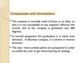 MHRD
NME-ICT
 The compass is normally made of brass or an alloy, so
that it is not susceptible to any magnetic influence the
circular dial of the compass is graduated into 360
degrees.
 In normal equipment this graduation is in clock wise
direction. In Brunton compass, it is drawn in reverse
direction.
 The east –west cardinal points are juxtaposed in order
to enable the user to get direct bearing of readings.
Compasses and clinometers
 