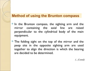 MHRD
NME-ICT
 In the Brunton compass, the sighting arm and the
mirror containing the axial line are raised
perpendicular to the cylindrical body of the main
equipment.
 The folding sight on the top of the mirror and the
peep site in the opposite sighting arm are used
together to align the direction is which the bearing
are decided to be determined.
Method of using the Brunton compass
(…Contd)
 