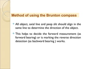 MHRD
NME-ICT
 All object, axial line and peep slit should align in the
same line to determine the direction of the object.
 This helps to decide the forward measurement (as
forward bearing) or is marking the reverse direction
detection (as backward bearing ) works.
Method of using the Brunton compass
 