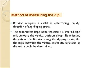 MHRD
NME-ICT
o Brunton compass is useful in determining the dip
direction of any dipping strata.
o The clinometers kept inside the case is a free-fall type
unit denoting the vertical position always, By orienting
the axis of the Brunton along the dipping strata, the
dip angle between the vertical plane and direction of
the strata could be determined.
Method of measuring the dip
 