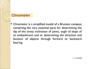 MHRD
NME-ICT
 Clinometer is a simplified model of a Brunton compass
containing the very essential parts for determining the
dip of the strata inclination of joints, angle of slope of
an embankment and or determining the direction and
location of objects through forward or backward
bearing.
Clinometer
(…Contd)
 