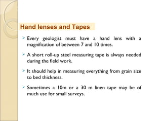 MHRD
NME-ICT
 Every geologist must have a hand lens with a
magnification of between 7 and 10 times.
 A short roll-up steel measuring tape is always needed
during the field work.
 It should help in measuring everything from grain size
to bed thickness.
 Sometimes a 10m or a 30 m linen tape may be of
much use for small surveys.
Hand lenses and Tapes
 