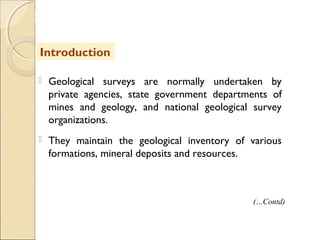 MHRD
NME-ICT
 Geological surveys are normally undertaken by
private agencies, state government departments of
mines and geology, and national geological survey
organizations.
 They maintain the geological inventory of various
formations, mineral deposits and resources.
Introduction
(…Contd)
 