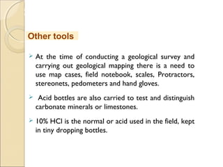 MHRD
NME-ICT
 At the time of conducting a geological survey and
carrying out geological mapping there is a need to
use map cases, field notebook, scales, Protractors,
stereonets, pedometers and hand gloves.
 Acid bottles are also carried to test and distinguish
carbonate minerals or limestones.
 10% HCl is the normal or acid used in the field, kept
in tiny dropping bottles.
Other tools
 