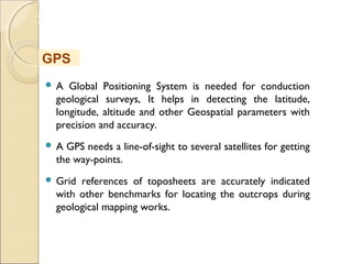 MHRD
NME-ICT
 A Global Positioning System is needed for conduction
geological surveys, It helps in detecting the latitude,
longitude, altitude and other Geospatial parameters with
precision and accuracy.
 A GPS needs a line-of-sight to several satellites for getting
the way-points.
 Grid references of toposheets are accurately indicated
with other benchmarks for locating the outcrops during
geological mapping works.
GPS
 