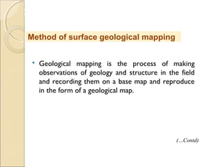 MHRD
NME-ICT
 Geological mapping is the process of making
observations of geology and structure in the field
and recording them on a base map and reproduce
in the form of a geological map.
Method of surface geological mapping
(…Contd)
 