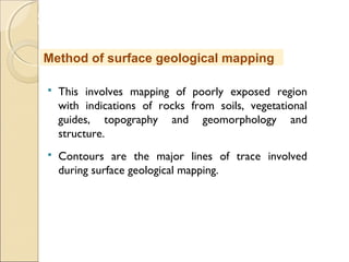 MHRD
NME-ICT
 This involves mapping of poorly exposed region
with indications of rocks from soils, vegetational
guides, topography and geomorphology and
structure.
 Contours are the major lines of trace involved
during surface geological mapping.
Method of surface geological mapping
 