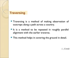 MHRD
NME-ICT
 Traversing is a method of making observation of
outcrops along a path across a country.
 It is a method to be repeated in roughly parallel
alignment with the earlier traverse.
 This method helps in covering the ground in detail.
Traversing
(…Contd)
 