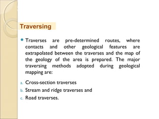 MHRD
NME-ICT
 Traverses are pre-determined routes, where
contacts and other geological features are
extrapolated between the traverses and the map of
the geology of the area is prepared. The major
traversing methods adopted during geological
mapping are:
a. Cross-section traverses
b. Stream and ridge traverses and
c. Road traverses.
Traversing
 