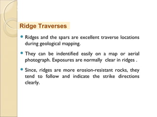 MHRD
NME-ICT
 Ridges and the spars are excellent traverse locations
during geological mapping.
 They can be indentified easily on a map or aerial
photograph. Exposures are normally clear in ridges .
 Since, ridges are more erosion-resistant rocks, they
tend to follow and indicate the strike directions
clearly.
Ridge Traverses
 