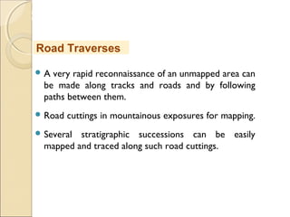 MHRD
NME-ICT
 A very rapid reconnaissance of an unmapped area can
be made along tracks and roads and by following
paths between them.
 Road cuttings in mountainous exposures for mapping.
 Several stratigraphic successions can be easily
mapped and traced along such road cuttings.
Road Traverses
 