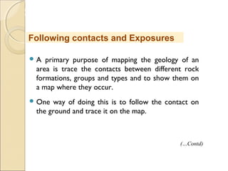 MHRD
NME-ICT
 A primary purpose of mapping the geology of an
area is trace the contacts between different rock
formations, groups and types and to show them on
a map where they occur.
 One way of doing this is to follow the contact on
the ground and trace it on the map.
Following contacts and Exposures
(…Contd)
 