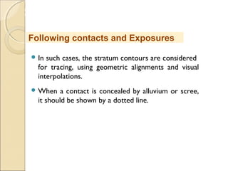 MHRD
NME-ICT
 In such cases, the stratum contours are considered
for tracing, using geometric alignments and visual
interpolations.
 When a contact is concealed by alluvium or scree,
it should be shown by a dotted line.
Following contacts and Exposures
 