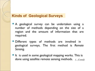 MHRD
NME-ICT
 A geological survey can be undertaken using a
number of methods depending on the size of a
region and the amount of information that are
required.
 Different types of methods are involved in
geological surveys. The first method is Remote
Sensing.
 It is used in some geological mapping works. This is
done using satellite remote sensing methods.
Kinds of Geological Surveys
(…Contd)
 