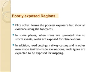 MHRD
NME-ICT
 Mica schist forms the poorest exposure but show all
evidence along the footpaths.
 In some places, when trees are uprooted due to
storm events, rocks are exposed for observations.
 In addition, road cuttings, railway cutting and in other
man made /animal–made excavations, rock types are
expected to be exposed for mapping.
Poorly exposed Regions
 
