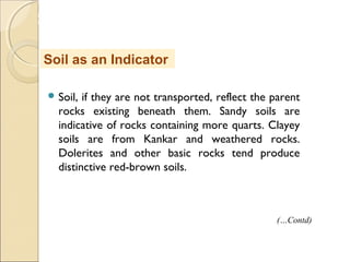 MHRD
NME-ICT
 Soil, if they are not transported, reflect the parent
rocks existing beneath them. Sandy soils are
indicative of rocks containing more quarts. Clayey
soils are from Kankar and weathered rocks.
Dolerites and other basic rocks tend produce
distinctive red-brown soils.
Soil as an Indicator
(…Contd)
 