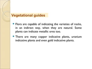 MHRD
NME-ICT
 Flora are capable of indicating the varieties of rocks,
in an indirect way, when they are natural. Some
plants can indicate metallic ores too.
 There are many copper indicative plants, uranium
indicative plants and even gold indicative plants.
Vegetational guides
 