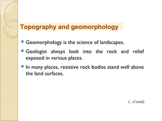 MHRD
NME-ICT
 Geomorphology is the science of landscapes.
 Geologist always look into the rock and relief
exposed in various places.
 In many places, resistive rock bodies stand well above
the land surfaces.
Topography and geomorphology
(…Contd)
 