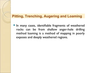 MHRD
NME-ICT
 In many cases, identifiable fragments of weathered
rocks can be from shallow anger-hole drilling
method loaming is a method of mapping in poorly
exposes and deeply weathered regions.
Pitting, Trenching, Augering and Loaming
 